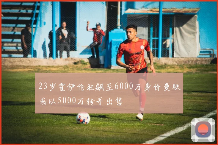 23岁霍伊伦狂飙至6000万身价曼联或以5000万转手出售