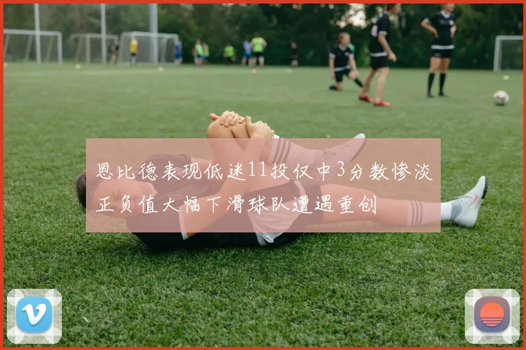 恩比德表现低迷11投仅中3分数惨淡正负值大幅下滑球队遭遇重创