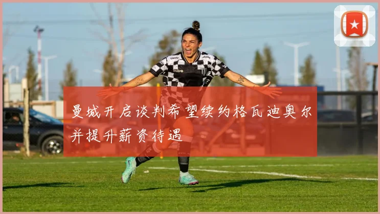 曼城开启谈判希望续约格瓦迪奥尔并提升薪资待遇