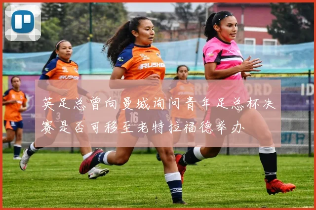 英足总曾向曼城询问青年足总杯决赛是否可移至老特拉福德举办