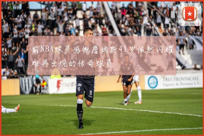 前NBA球员感慨詹姆斯41岁依然闪耀难再出现的传奇球员