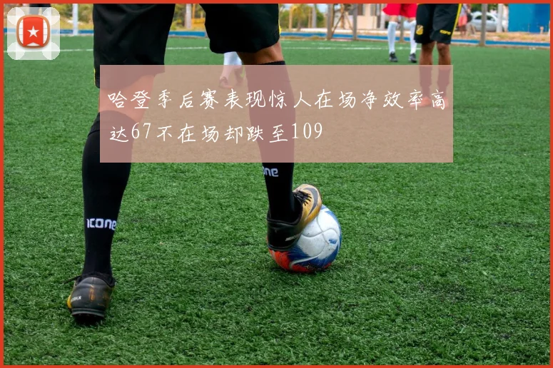 哈登季后赛表现惊人在场净效率高达67不在场却跌至109