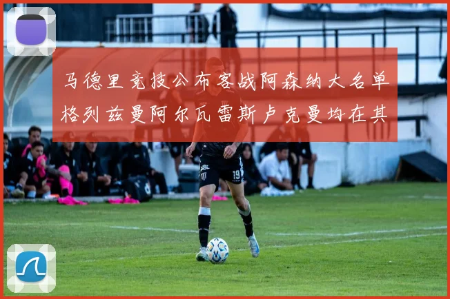 马德里竞技公布客战阿森纳大名单格列兹曼阿尔瓦雷斯卢克曼均在其中