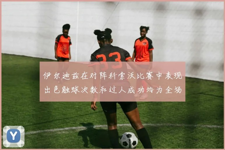 伊尔迪兹在对阵科索沃比赛中表现出色触球次数和过人成功均为全场最高