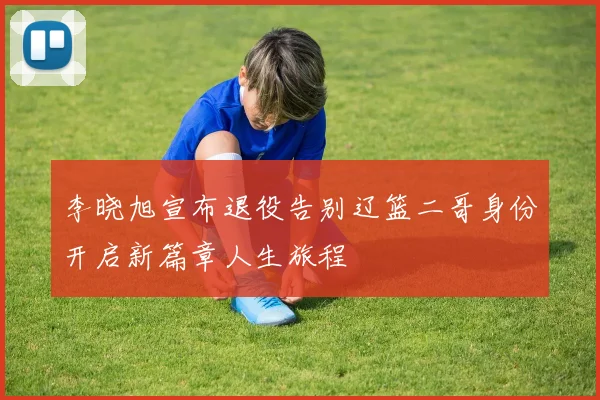 李晓旭宣布退役告别辽篮二哥身份开启新篇章人生旅程