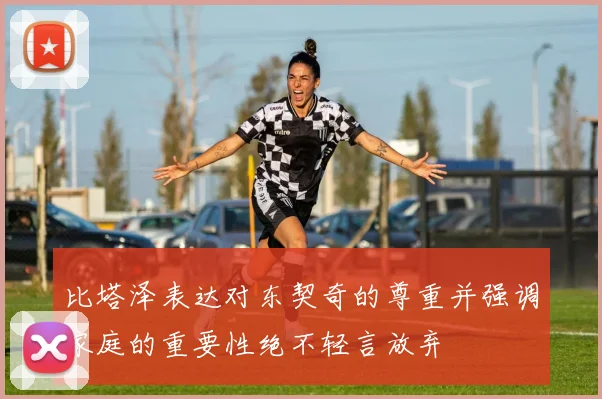 比塔泽表达对东契奇的尊重并强调家庭的重要性绝不轻言放弃