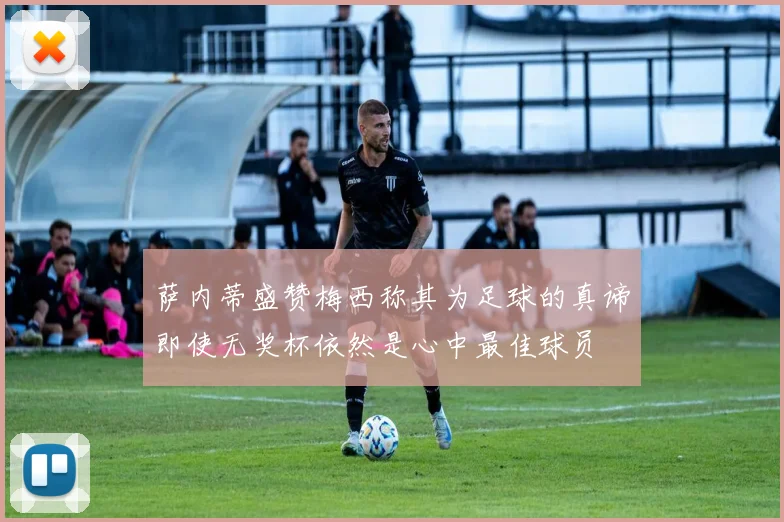 萨内蒂盛赞梅西称其为足球的真谛即使无奖杯依然是心中最佳球员