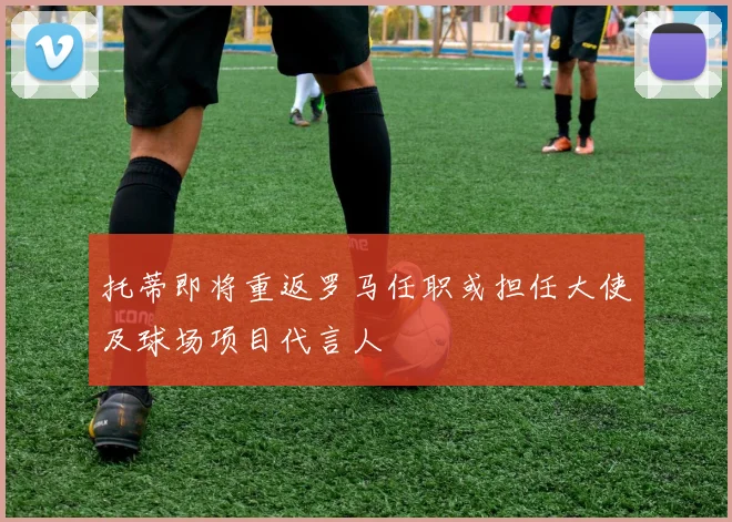 托蒂即将重返罗马任职或担任大使及球场项目代言人