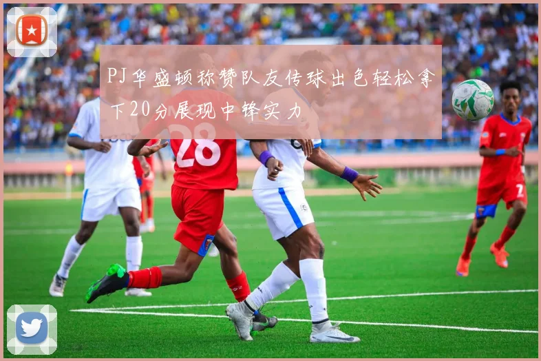 PJ华盛顿称赞队友传球出色轻松拿下20分展现中锋实力