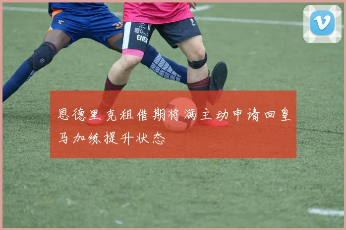 恩德里克租借期将满主动申请回皇马加练提升状态