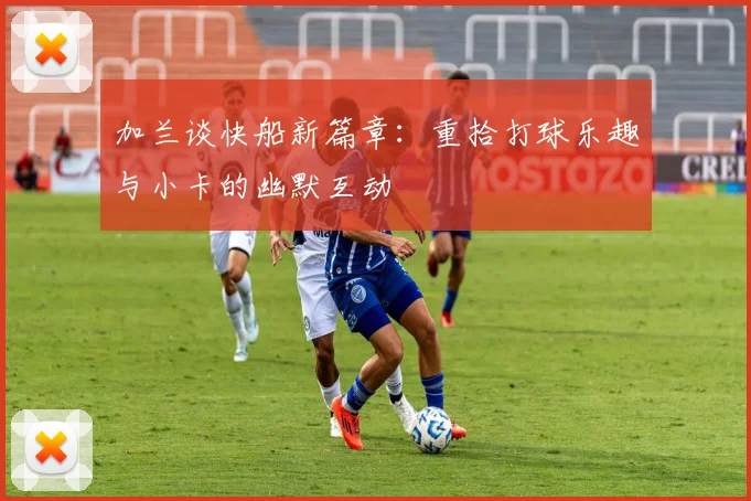 加兰谈快船新篇章：重拾打球乐趣与小卡的幽默互动