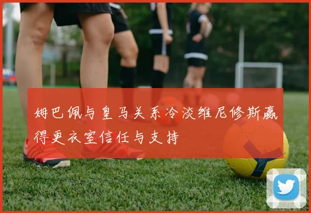 姆巴佩与皇马关系冷淡维尼修斯赢得更衣室信任与支持