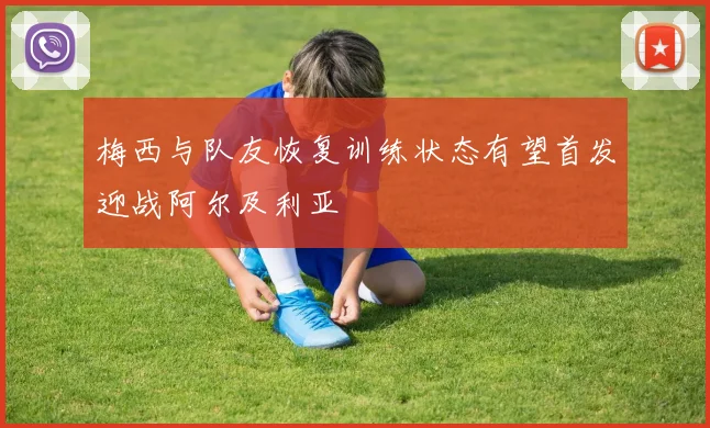 梅西与队友恢复训练状态有望首发迎战阿尔及利亚
