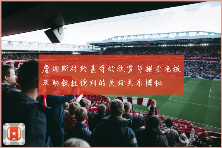 詹姆斯对约基奇的欣赏与掘金老板及助教杜德利的良好关系揭秘