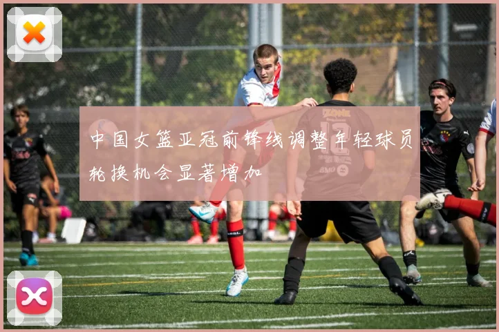 中国女篮亚冠前锋线调整年轻球员轮换机会显著增加